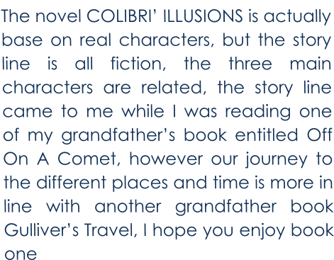 The novel COLIBRI’ ILLUSIONS is actually base on real characters, but the story line is all fiction, the three main characters are related, the story line came to me while I was reading one of my grandfather’s book entitled Off On A Comet, however our journey to the different places and time is more in line with another grandfather book Gulliver’s Travel, I hope you enjoy book one