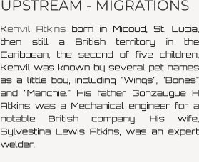 UPSTREAM - MIGRATIONS Kenvil Atkins born in Micoud, St. Lucia, then still a British territory in the Caribbean, the second of five children, Kenvil was known by several pet names as a little boy, including "Wings", "Bones" and "Manchie." His father Gonzaugue H Atkins was a Mechanical engineer for a notable British company. His wife, Sylvestina Lewis Atkins, was an expert welder.