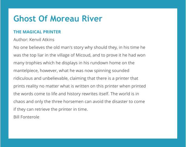 Ghost Of Moreau River THE MAGICAL PRINTER Author: Kenvil Atkins No one believes the old man's story why should they, in his time he was the top liar in the village of Micoud, and to prove it he had won many trophies which he displays in his rundown home on the mantelpiece, however, what he was now spinning sounded ridiculous and unbelievable, claiming that there is a printer that prints reality no matter what is written on this printer when printed the words come to life and history rewrites itself. The world is in chaos and only the three horsemen can avoid the disaster to come if they can retrieve the printer in time. Bill Fonterole
